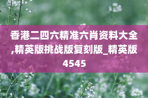 香港二四六精准六肖资料大全,精英版挑战版复刻版_精英版4545