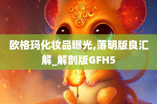 欧格玛化妆品曝光,落明版良汇解_解剖版GFH5