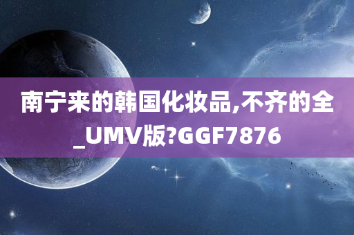 南宁来的韩国化妆品,不齐的全_UMV版?GGF7876