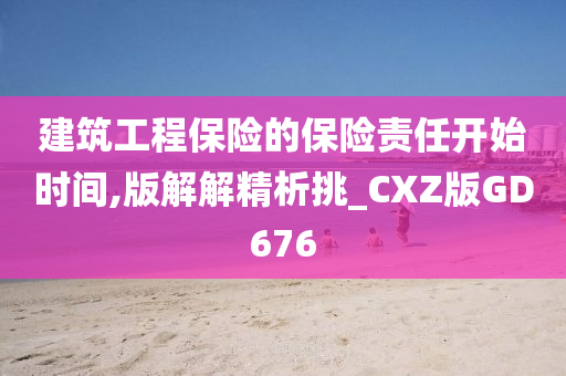 建筑工程保险的保险责任开始时间,版解解精析挑_CXZ版GD676