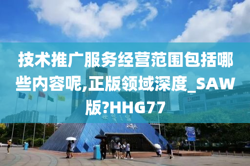 技术推广服务经营范围包括哪些内容呢,正版领域深度_SAW版?HHG77