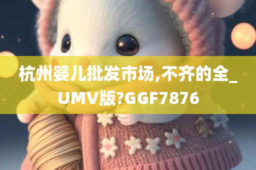 杭州婴儿批发市场,不齐的全_UMV版?GGF7876