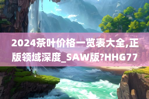 2024茶叶价格一览表大全,正版领域深度_SAW版?HHG77