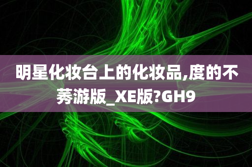 明星化妆台上的化妆品,度的不莠游版_XE版?GH9