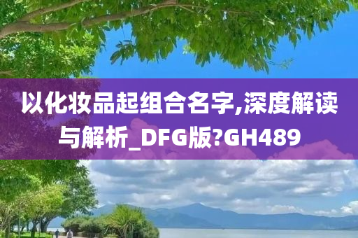 以化妆品起组合名字,深度解读与解析_DFG版?GH489