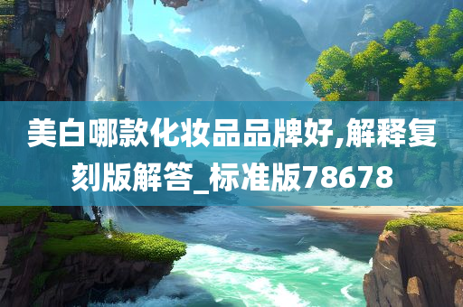 美白哪款化妆品品牌好,解释复刻版解答_标准版78678