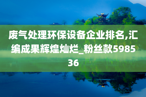 废气处理环保设备企业排名,汇编成果辉煌灿烂_粉丝款598536