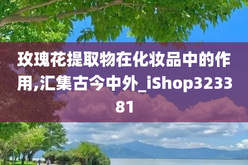 玫瑰花提取物在化妆品中的作用,汇集古今中外_iShop323381