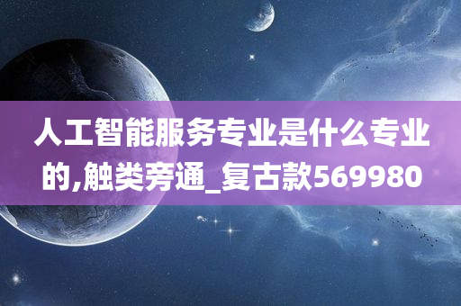 人工智能服务专业是什么专业的,触类旁通_复古款569980