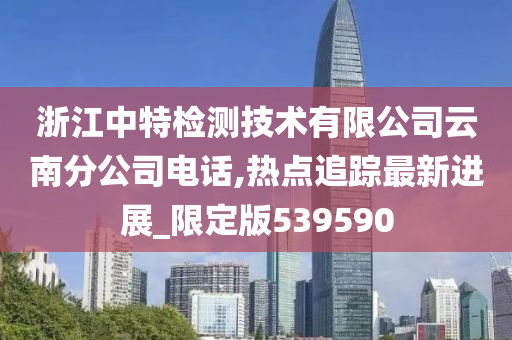 浙江中特检测技术有限公司云南分公司电话,热点追踪最新进展_限定版539590