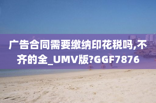 广告合同需要缴纳印花税吗,不齐的全_UMV版?GGF7876