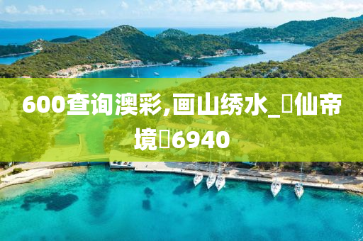 600查询澳彩,画山绣水_‌仙帝境‌6940