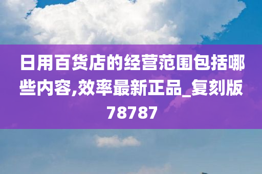 日用百货店的经营范围包括哪些内容,效率最新正品_复刻版78787