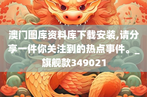 澳门图库资料库下载安装,请分享一件你关注到的热点事件。_旗舰款349021