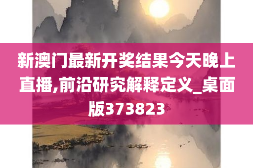 新澳门最新开奖结果今天晚上直播,前沿研究解释定义_桌面版373823