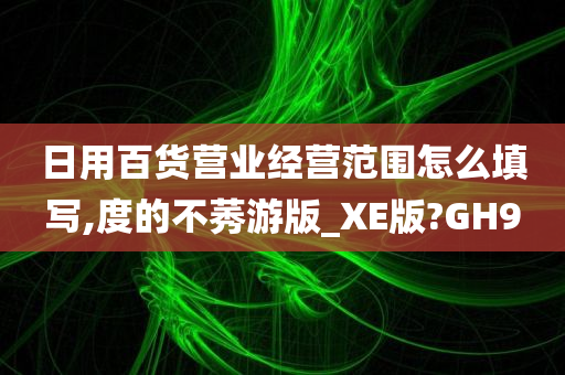 日用百货营业经营范围怎么填写,度的不莠游版_XE版?GH9