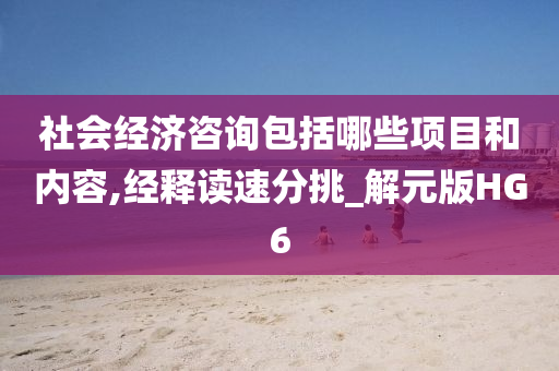 社会经济咨询包括哪些项目和内容,经释读速分挑_解元版HG6