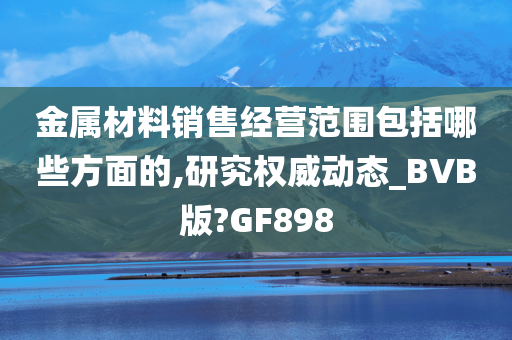 金属材料销售经营范围包括哪些方面的,研究权威动态_BVB版?GF898