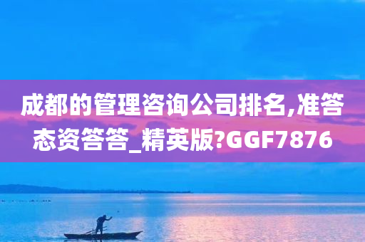 成都的管理咨询公司排名,准答态资答答_精英版?GGF7876