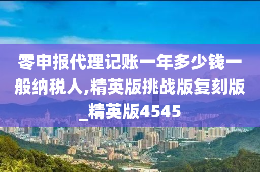 零申报代理记账一年多少钱一般纳税人,精英版挑战版复刻版_精英版4545