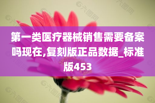 第一类医疗器械销售需要备案吗现在,复刻版正品数据_标准版453