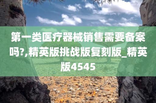 第一类医疗器械销售需要备案吗?,精英版挑战版复刻版_精英版4545