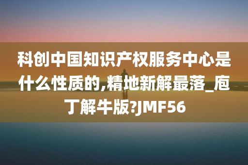 科创中国知识产权服务中心是什么性质的,精地新解最落_庖丁解牛版?JMF56