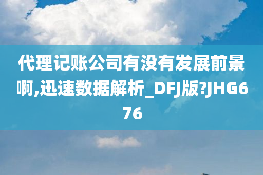 代理记账公司有没有发展前景啊,迅速数据解析_DFJ版?JHG676