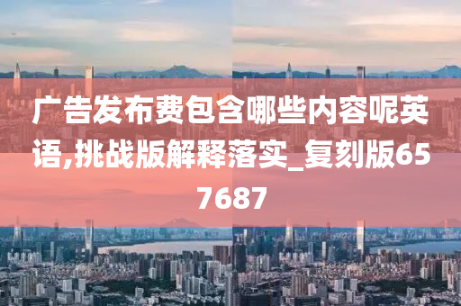 广告发布费包含哪些内容呢英语,挑战版解释落实_复刻版657687