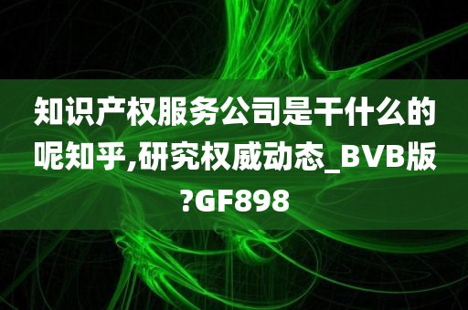 知识产权服务公司是干什么的呢知乎,研究权威动态_BVB版?GF898