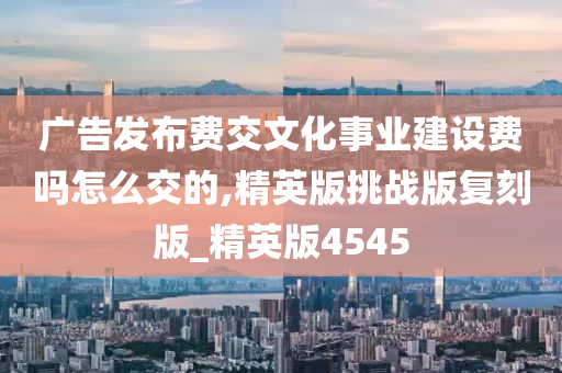 广告发布费交文化事业建设费吗怎么交的,精英版挑战版复刻版_精英版4545