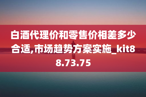 白酒代理价和零售价相差多少合适,市场趋势方案实施_kit88.73.75