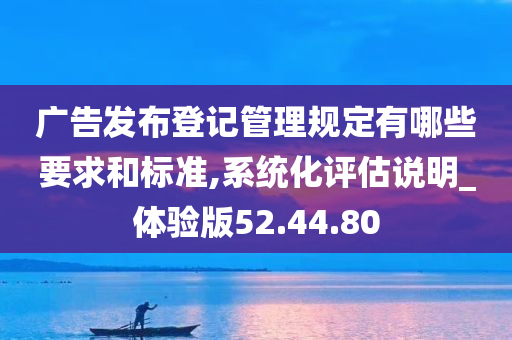 广告发布登记管理规定有哪些要求和标准,系统化评估说明_体验版52.44.80