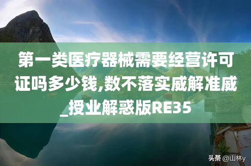 第一类医疗器械需要经营许可证吗多少钱,数不落实威解准威_授业解惑版RE35