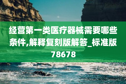 经营第一类医疗器械需要哪些条件,解释复刻版解答_标准版78678