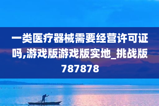 一类医疗器械需要经营许可证吗,游戏版游戏版实地_挑战版787878