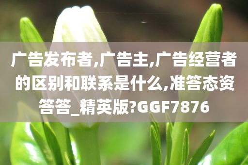 广告发布者,广告主,广告经营者的区别和联系是什么,准答态资答答_精英版?GGF7876