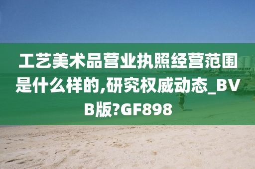 工艺美术品营业执照经营范围是什么样的,研究权威动态_BVB版?GF898