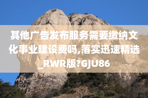 其他广告发布服务需要缴纳文化事业建设费吗,落实迅速精选_RWR版?GJU86