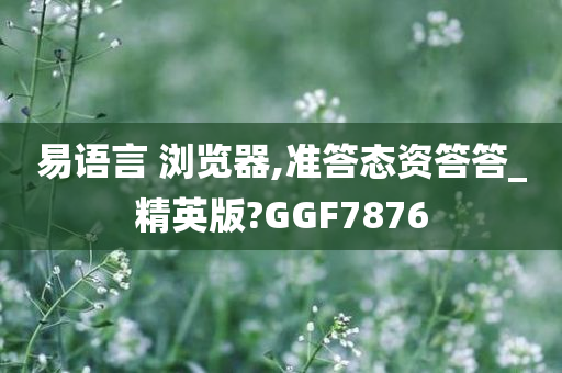 易语言 浏览器,准答态资答答_精英版?GGF7876