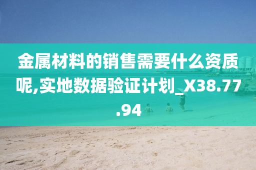 金属材料的销售需要什么资质呢,实地数据验证计划_X38.77.94