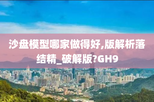 沙盘模型哪家做得好,版解析落结精_破解版?GH9